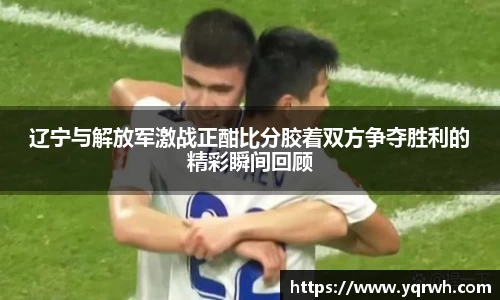 辽宁与解放军激战正酣比分胶着双方争夺胜利的精彩瞬间回顾