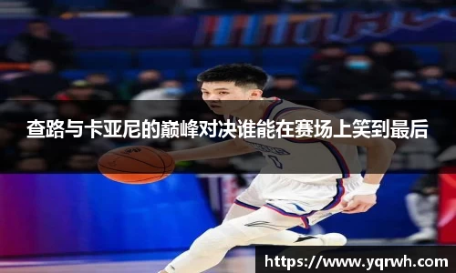 查路与卡亚尼的巅峰对决谁能在赛场上笑到最后